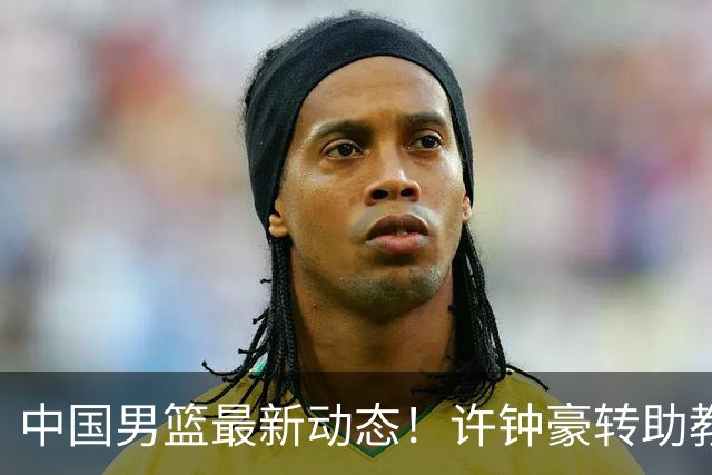中国男篮最新动态！许钟豪转助教，赵睿放话日本，探花庞峥麟挤掉赵维伦进12人
