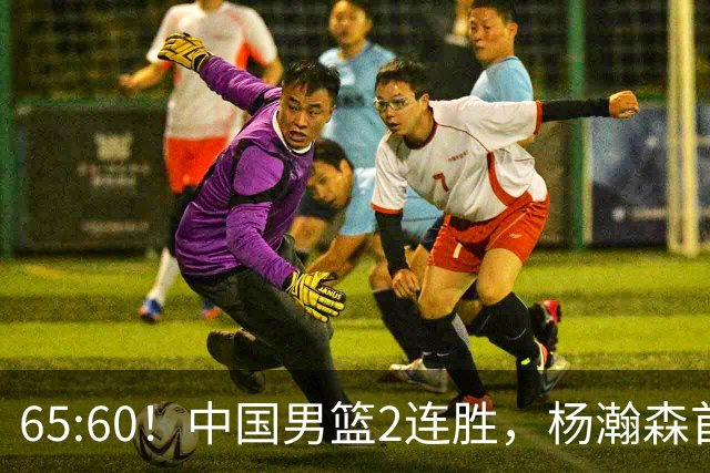 65:60！中国男篮2连胜，杨瀚森首秀7+8低迷，廖三宁爆发徐昕重伤